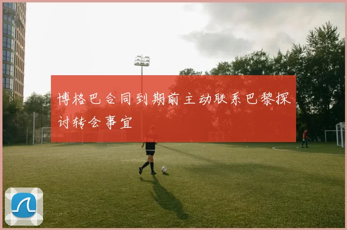 博格巴合同到期前主动联系巴黎探讨转会事宜
