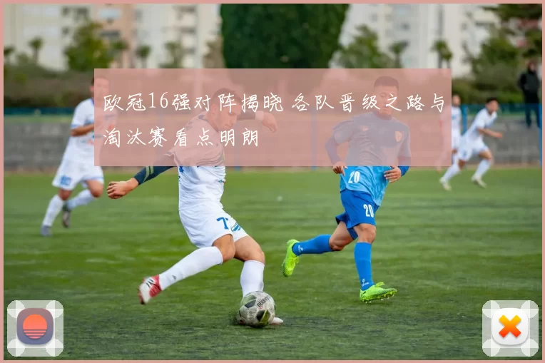 欧冠16强对阵揭晓 各队晋级之路与淘汰赛看点明朗