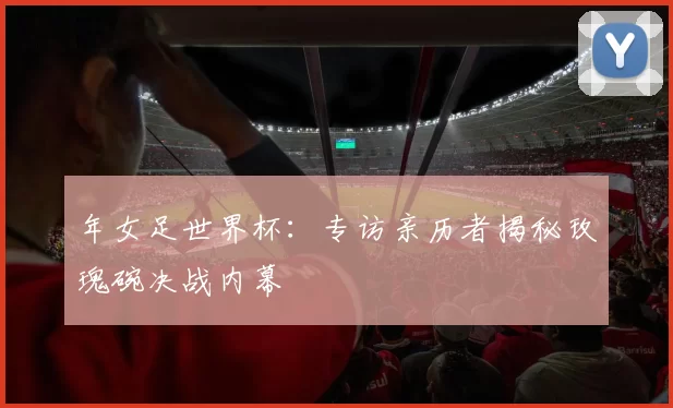 年女足世界杯：专访亲历者揭秘玫瑰碗决战内幕