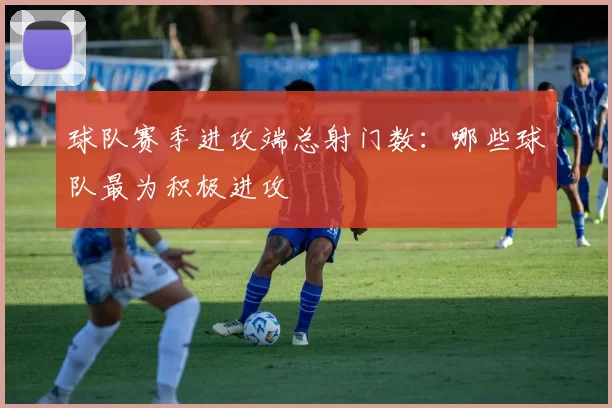 球队赛季进攻端总射门数:哪些球队最为积极进攻