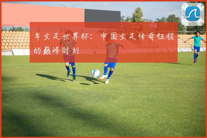 年女足世界杯：中国女足传奇征程的巅峰时刻
