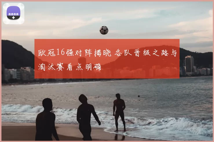 欧冠16强对阵揭晓 各队晋级之路与淘汰赛看点明确