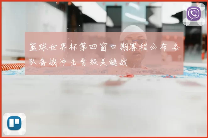 篮球世界杯第四窗口期赛程公布 各队备战冲击晋级关键战