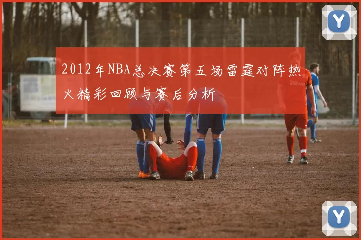 2012年NBA总决赛第五场雷霆对阵热火精彩回顾与赛后分析
