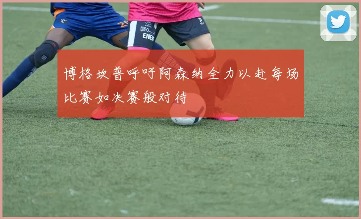 博格坎普呼吁阿森纳全力以赴每场比赛如决赛般对待