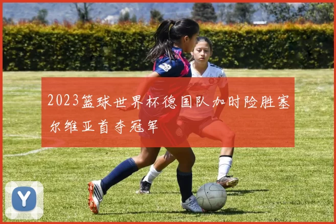 2023篮球世界杯德国队加时险胜塞尔维亚首夺冠军