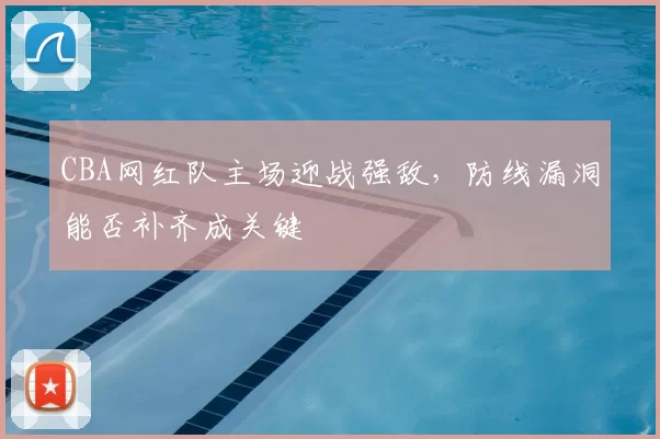 CBA网红队主场迎战强敌，防线漏洞能否补齐成关键