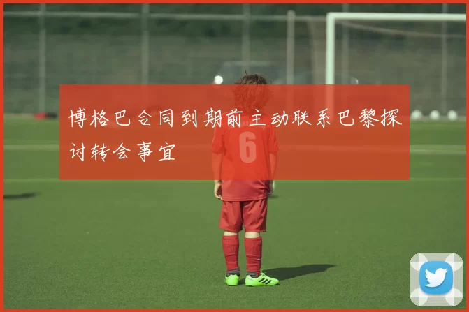 博格巴合同到期前主动联系巴黎探讨转会事宜
