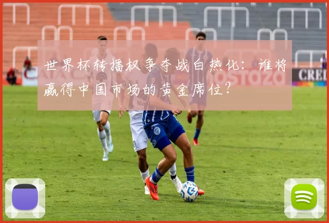 世界杯转播权争夺战白热化：谁将赢得中国市场的黄金席位？