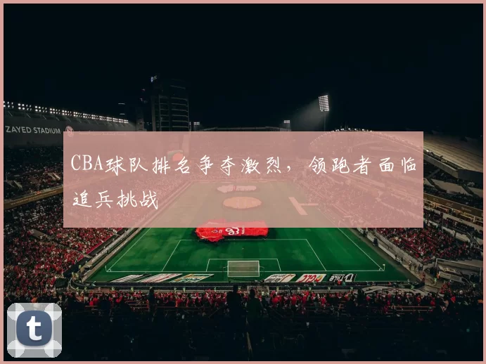CBA球队排名争夺激烈，领跑者面临追兵挑战