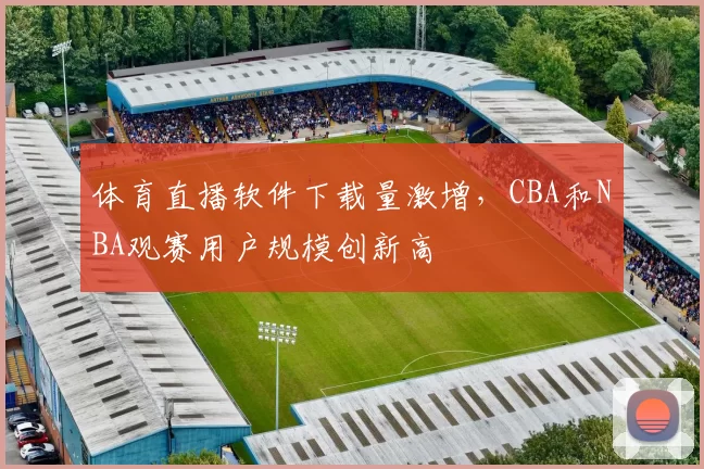 体育直播软件下载量激增,CBA和NBA观赛用户规模创新高