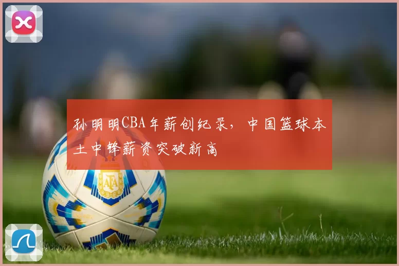 孙明明CBA年薪创纪录，中国篮球本土中锋薪资突破新高