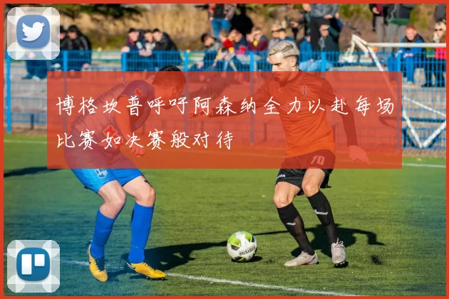 博格坎普呼吁阿森纳全力以赴每场比赛如决赛般对待