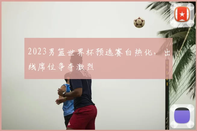 2023男篮世界杯预选赛白热化，出线席位争夺激烈