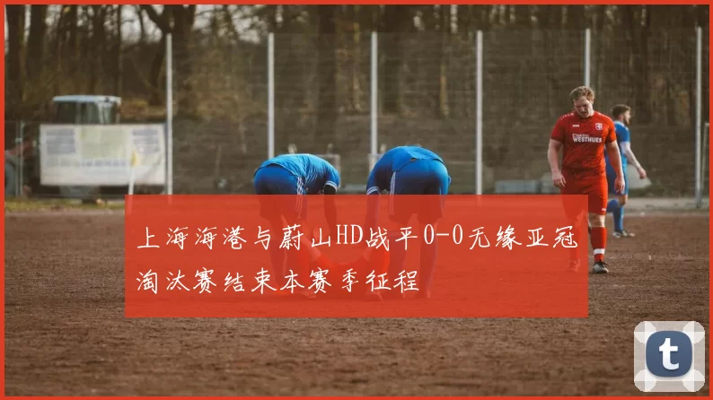 上海海港与蔚山HD战平0-0无缘亚冠淘汰赛结束本赛季征程