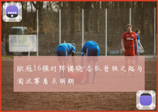 欧冠16强对阵揭晓 各队晋级之路与淘汰赛看点明朗