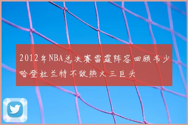 2012年NBA总决赛雷霆阵容回顾韦少哈登杜兰特不敌热火三巨头
