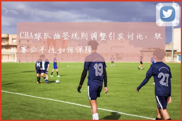 CBA球队抽签规则调整引发讨论,联赛公平性如何保障