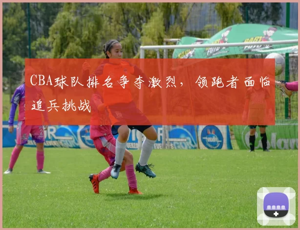 CBA球队排名争夺激烈,领跑者面临追兵挑战