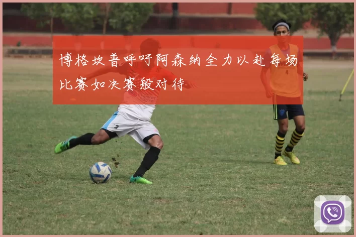 博格坎普呼吁阿森纳全力以赴每场比赛如决赛般对待