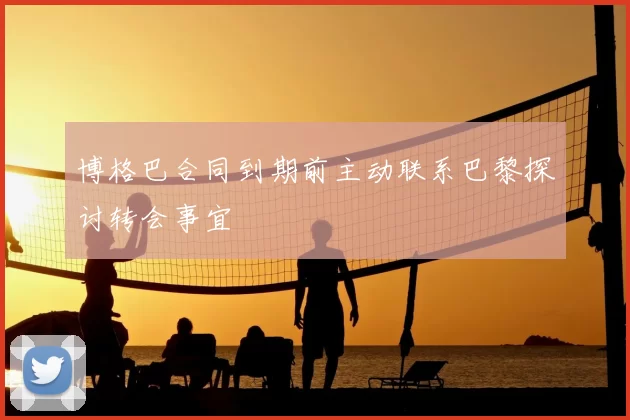 博格巴合同到期前主动联系巴黎探讨转会事宜