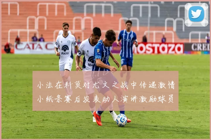 小法在科莫对尤文之战中传递激情小纸条赛后发表动人演讲激励球员士气