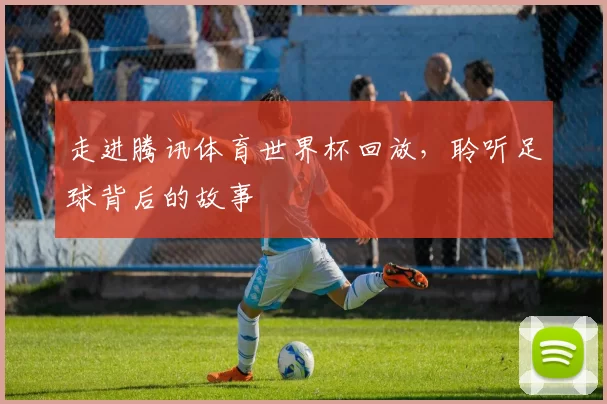 走进腾讯体育世界杯回放,聆听足球背后的故事