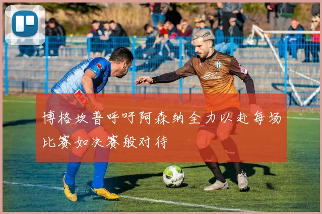 博格坎普呼吁阿森纳全力以赴每场比赛如决赛般对待