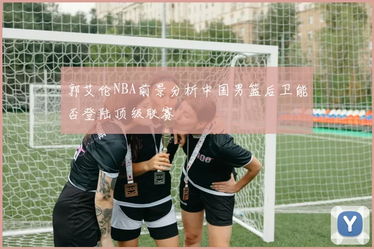郭艾伦NBA前景分析中国男篮后卫能否登陆顶级联赛