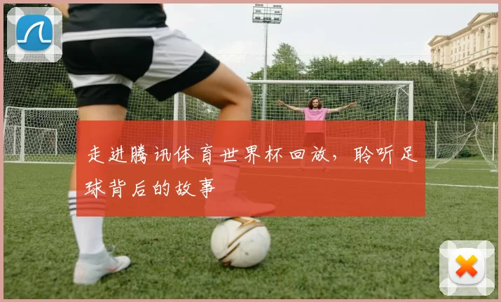 走进腾讯体育世界杯回放,聆听足球背后的故事