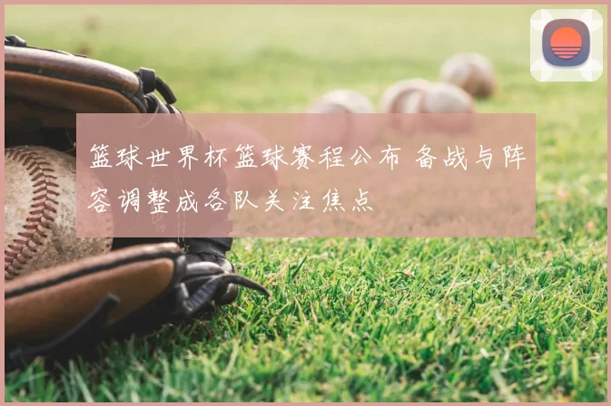 篮球世界杯篮球赛程公布 备战与阵容调整成各队关注焦点