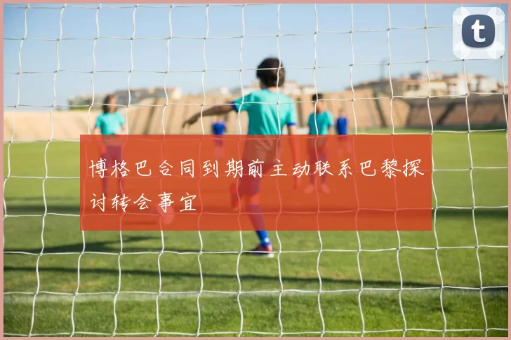 博格巴合同到期前主动联系巴黎探讨转会事宜