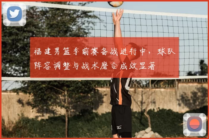 福建男篮季前赛备战进行中，球队阵容调整与战术磨合成效显著