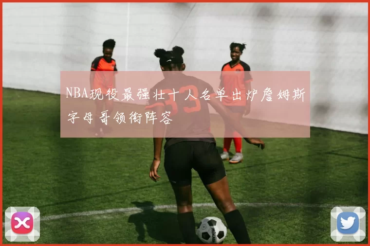 NBA现役最强壮十人名单出炉詹姆斯字母哥领衔阵容