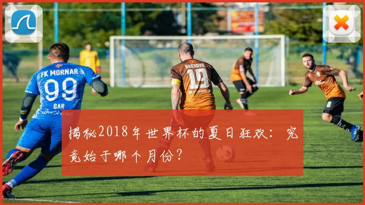 揭秘2018年世界杯的夏日狂欢:究竟始于哪个月份?