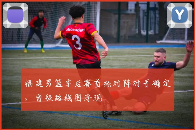 福建男篮季后赛首轮对阵对手确定，晋级路线图浮现
