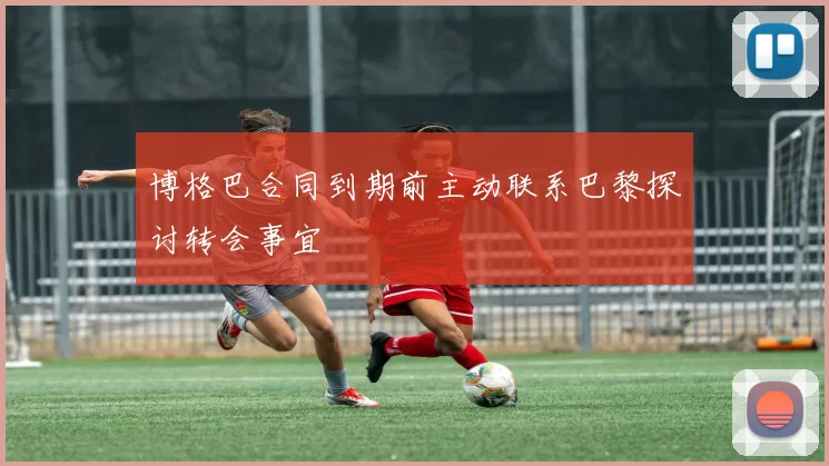 博格巴合同到期前主动联系巴黎探讨转会事宜