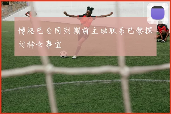 博格巴合同到期前主动联系巴黎探讨转会事宜