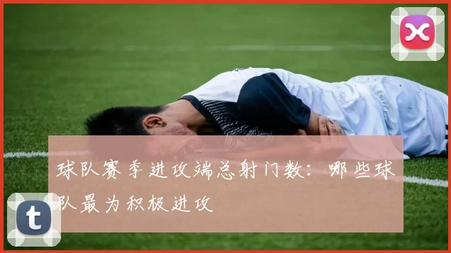 球队赛季进攻端总射门数：哪些球队最为积极进攻