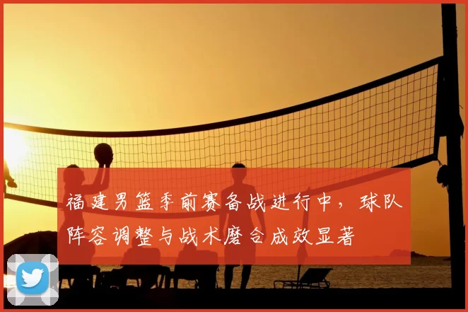 福建男篮季前赛备战进行中，球队阵容调整与战术磨合成效显著