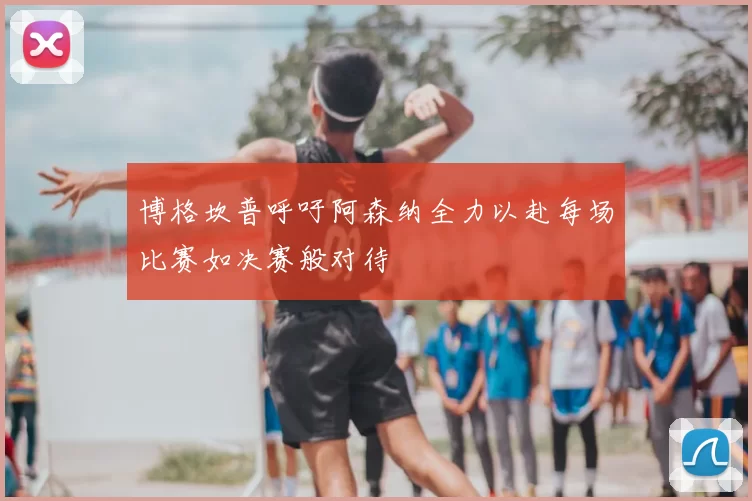 博格坎普呼吁阿森纳全力以赴每场比赛如决赛般对待