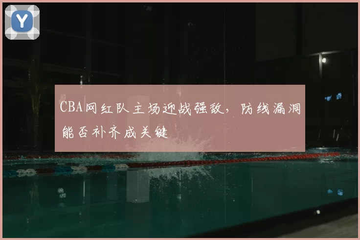 CBA网红队主场迎战强敌,防线漏洞能否补齐成关键