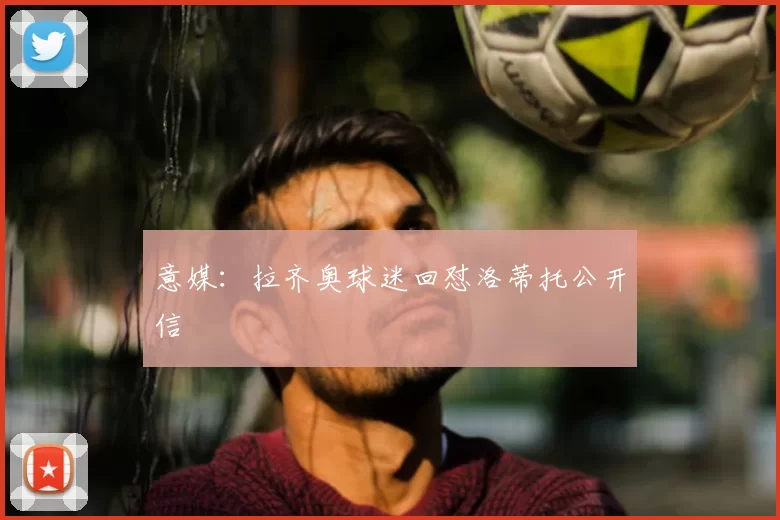 意媒:拉齐奥球迷回怼洛蒂托公开信