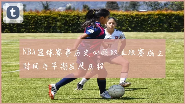 NBA篮球赛事历史回顾职业联赛成立时间与早期发展历程