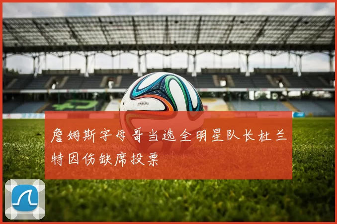 詹姆斯字母哥当选全明星队长杜兰特因伤缺席投票