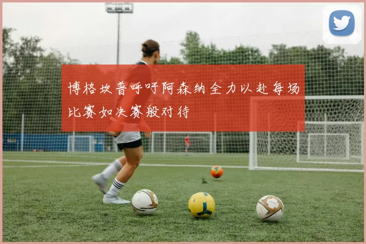 博格坎普呼吁阿森纳全力以赴每场比赛如决赛般对待