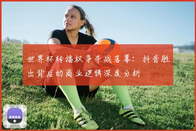 世界杯转播权争夺战落幕：抖音胜出背后的商业逻辑深度分析