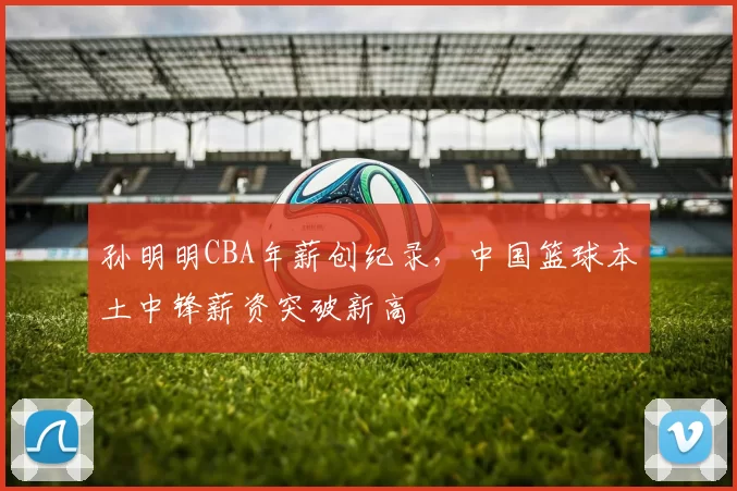 孙明明CBA年薪创纪录，中国篮球本土中锋薪资突破新高