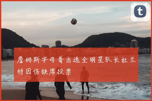 詹姆斯字母哥当选全明星队长杜兰特因伤缺席投票