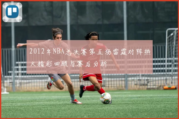 2012年NBA总决赛第五场雷霆对阵热火精彩回顾与赛后分析